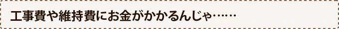 工事費や維持費にお金がかかるんじゃ……