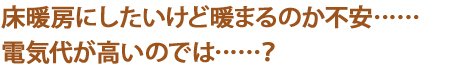 床暖房にしたいけど暖まるのか不安……
電気代が高いのでは……？