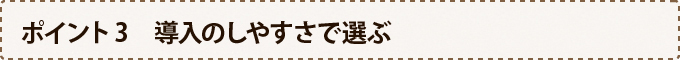 ポイント3　導入のしやすさで選ぶ
