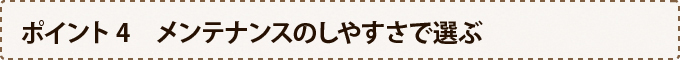 ポイント4　メンテナンスのしやすさで選ぶ